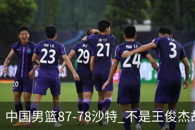 中国男篮87-78沙特 不是王俊杰胡金秋 他才是全场最佳 30+7带队起飞